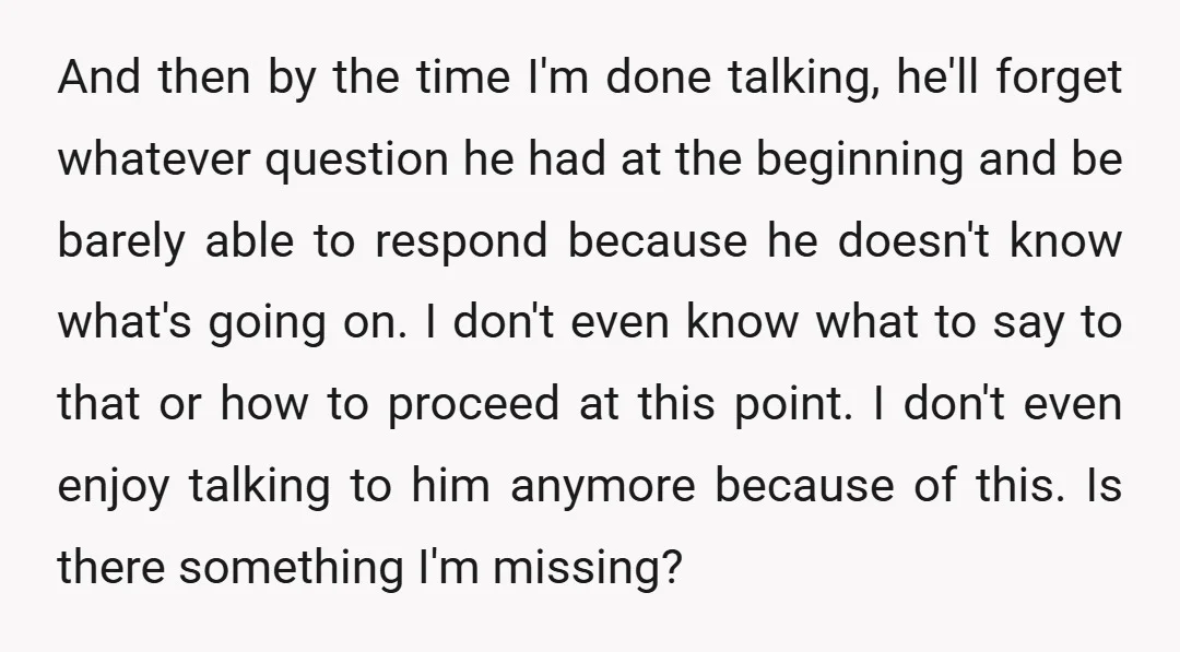 And then by the time I'm done talking, he'll forget whatever question he had at the beginning and be barely able to respond because he doesn't know what's going on....