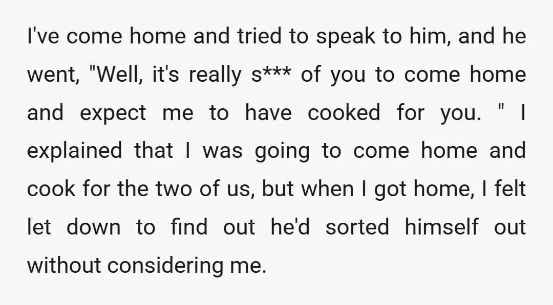 I've come home and tried to speak to him, and he went, "Well, it's really s*** of you to come home and expect me to have cooked for you. "...