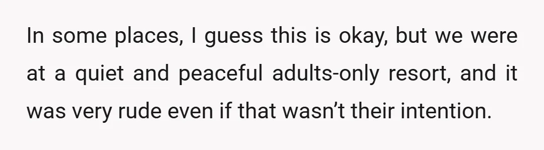 In some places, I guess this is okay, but we were at a quiet and peaceful adults-only resort, and it was very rude even if that wasn’t their intention.