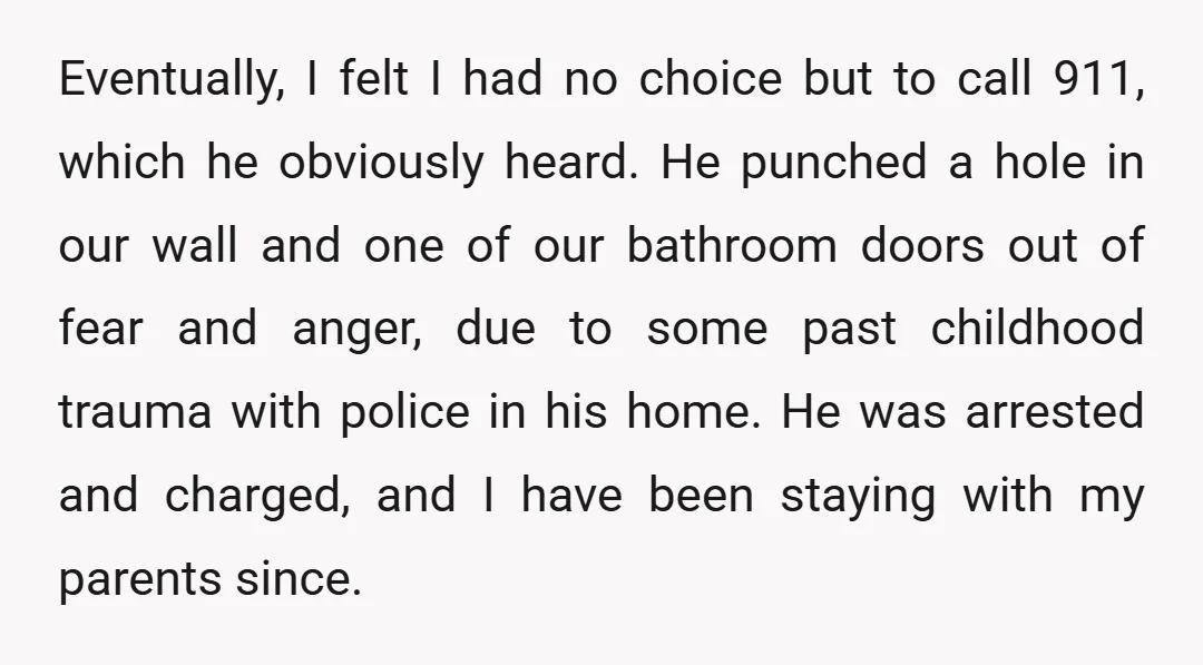 Eventually, I felt I had no choice but to call 911, which he obviously heard. He punched a hole in our wall and one of our bathroom doors out of...