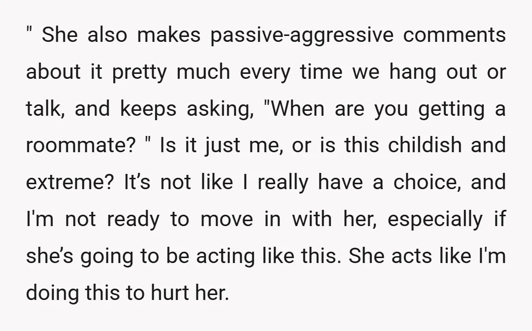 " She also makes passive-aggressive comments about it pretty much every time we hang out or talk, and keeps asking, "When are you getting a roommate? " Is it just...