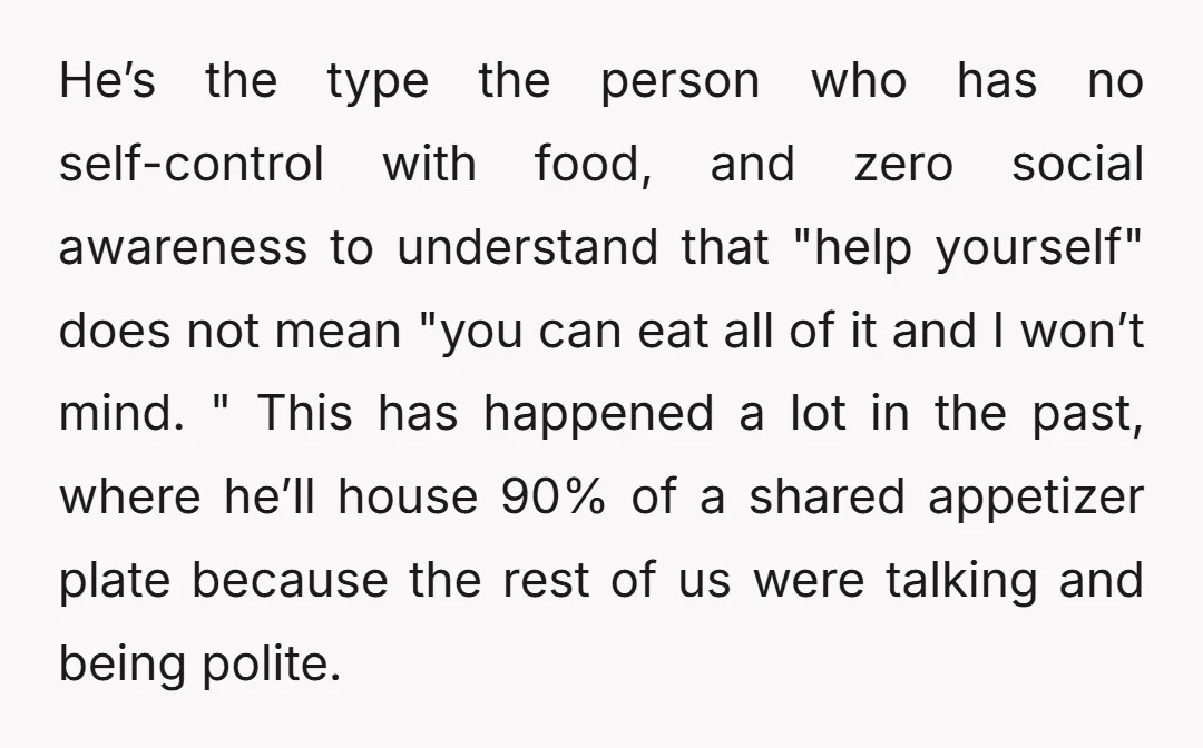 He’s the type the person who has no self-control with food, and zero social awareness to understand that "help yourself" does not mean "you can eat all of it and...