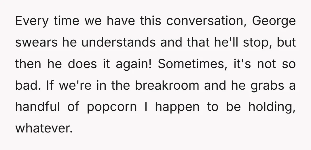 Every time we have this conversation, George swears he understands and that he'll stop, but then he does it again! Sometimes, it's not so bad. If we're in the breakroom...