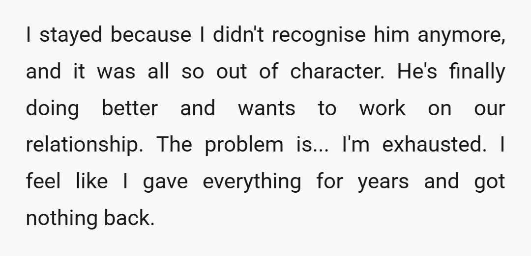 I stayed because I didn't recognise him anymore, and it was all so out of character. He's finally doing better and wants to work on our relationship. The problem is......