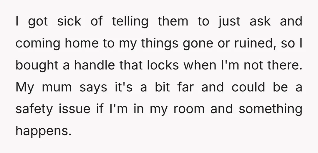 I got sick of telling them to just ask and coming home to my things gone or ruined, so I bought a handle that locks when I'm not there. My...