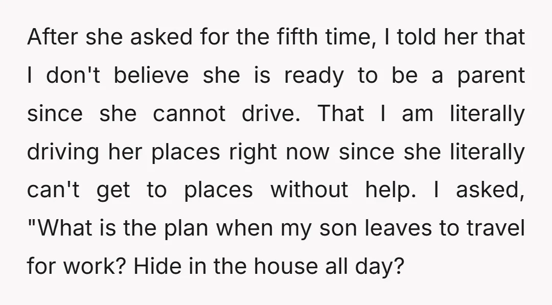 After she asked for the fifth time, I told her that I don't believe she is ready to be a parent since she cannot drive. That I am literally driving...