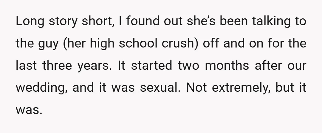 Long story short, I found out she’s been talking to the guy (her high school crush) off and on for the last three years. It started two months after our...