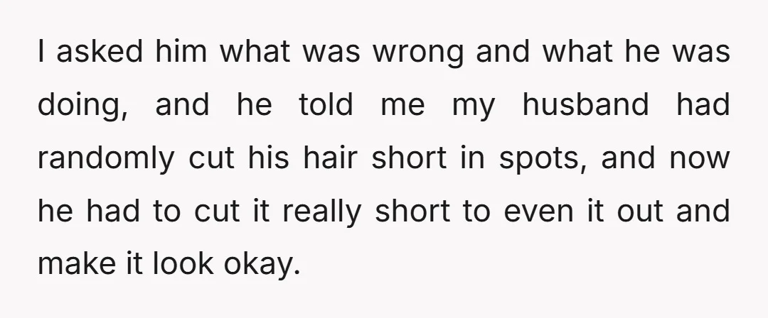 I asked him what was wrong and what he was doing, and he told me my husband had randomly cut his hair short in spots, and now he had to...