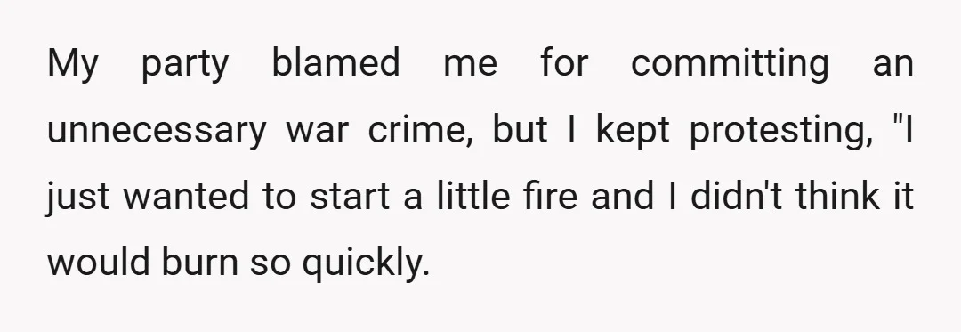 My party blamed me for committing an unnecessary war crime, but I kept protesting, "I just wanted to start a little fire and I didn't think it would burn so...