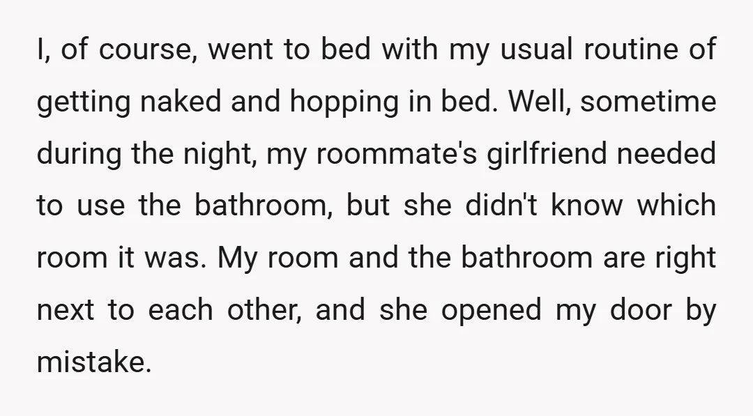 I, of course, went to bed with my usual routine of getting naked and hopping in bed. Well, sometime during the night, my roommate's girlfriend needed to use the bathroom,...