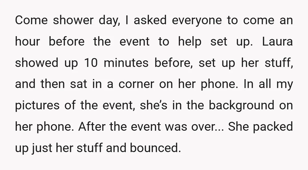 Come shower day, I asked everyone to come an hour before the event to help set up. Laura showed up 10 minutes before, set up her stuff, and then sat...