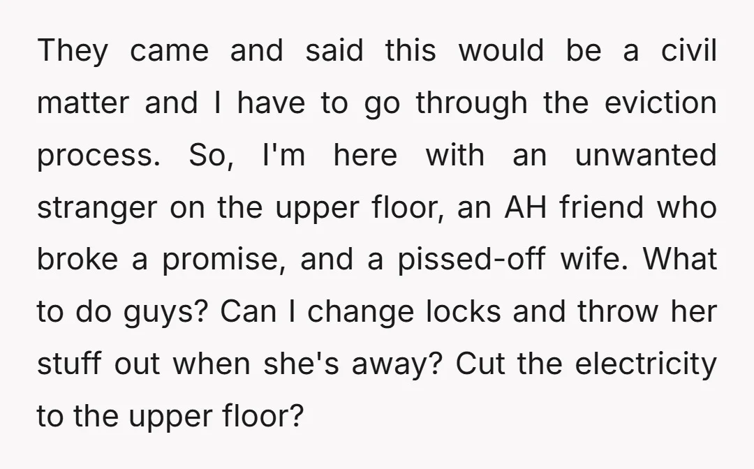 They came and said this would be a civil matter and I have to go through the eviction process. So, I'm here with an unwanted stranger on the upper floor,...