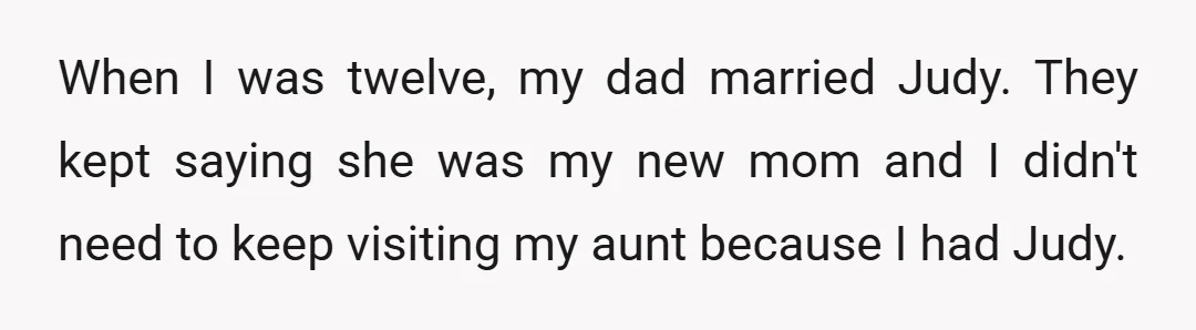 When I was twelve, my dad married Judy. They kept saying she was my new mom and I didn't need to keep visiting my aunt because I had Judy.