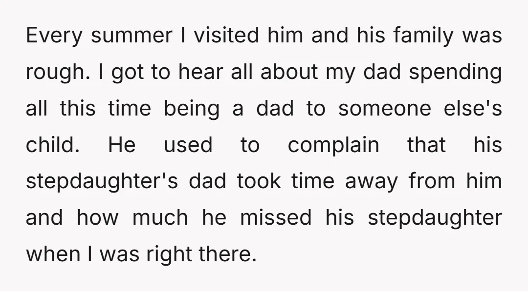 Every summer I visited him and his family was rough. I got to hear all about my dad spending all this time being a dad to someone else's child. He...