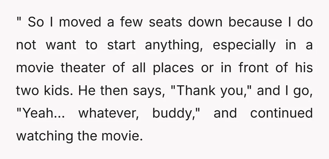 " So I moved a few seats down because I do not want to start anything, especially in a movie theater of all places or in front of his two...