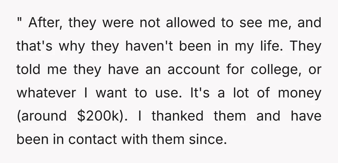 " After, they were not allowed to see me, and that's why they haven't been in my life. They told me they have an account for college, or whatever I...