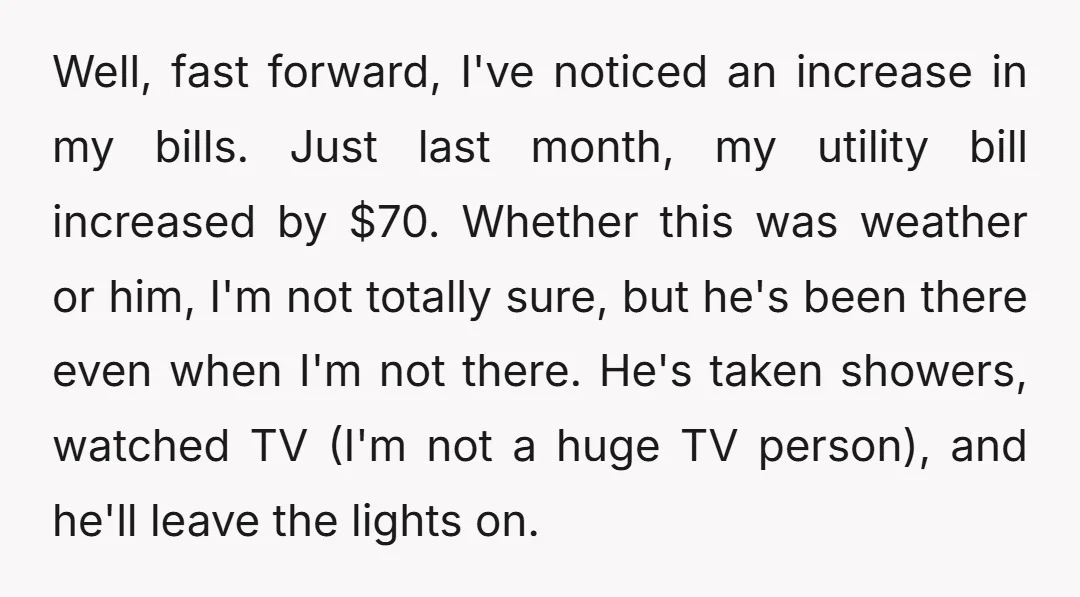 Well, fast forward, I've noticed an increase in my bills. Just last month, my utility bill increased by $70. Whether this was weather or him, I'm not totally sure, but...