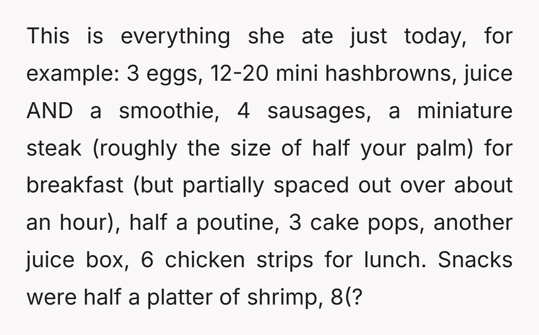 This is everything she ate just today, for example: 3 eggs, 12-20 mini hashbrowns, juice AND a smoothie, 4 sausages, a miniature steak (roughly the size of half your palm)...