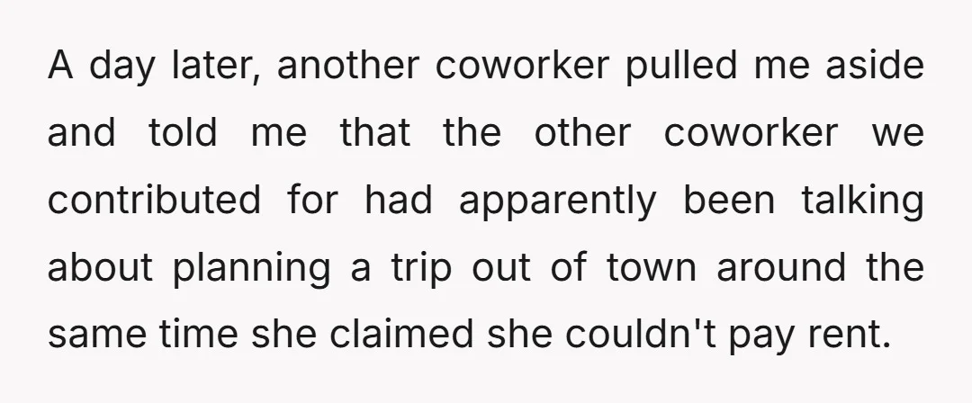 A day later, another coworker pulled me aside and told me that the other coworker we contributed for had apparently been talking about planning a trip out of town around...