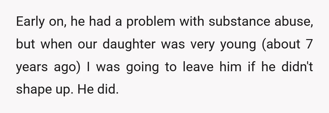 Early on, he had a problem with substance abuse, but when our daughter was very young (about 7 years ago) I was going to leave him if he didn't shape...