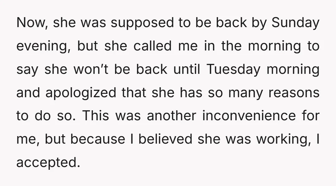 Now, she was supposed to be back by Sunday evening, but she called me in the morning to say she won’t be back until Tuesday morning and apologized that she...