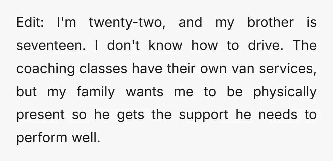 Edit: I'm twenty-two, and my brother is seventeen. I don't know how to drive. The coaching classes have their own van services, but my family wants me to be physically...