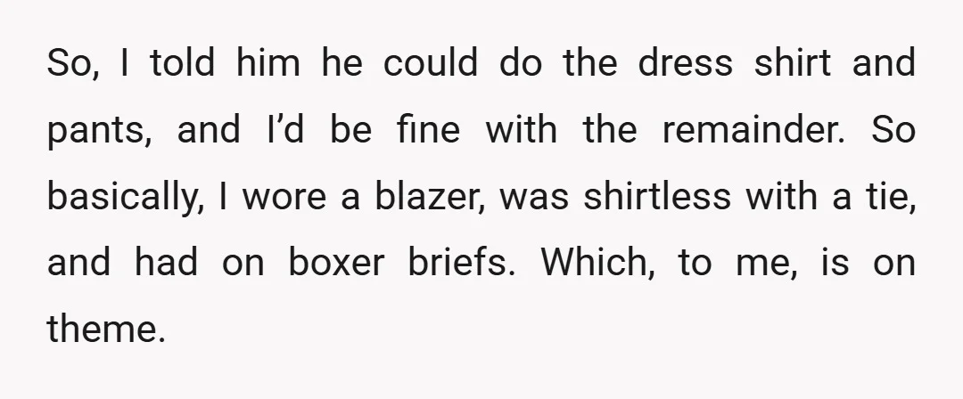 So, I told him he could do the dress shirt and pants, and I’d be fine with the remainder. So basically, I wore a blazer, was shirtless with a tie,...