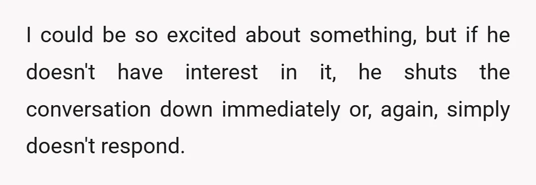 I could be so excited about something, but if he doesn't have interest in it, he shuts the conversation down immediately or, again, simply doesn't respond.