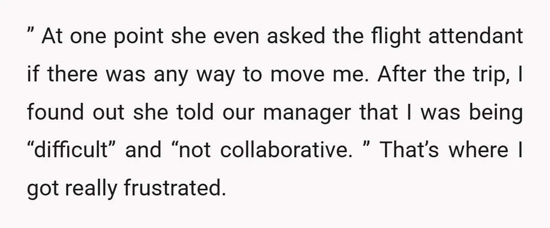 ” At one point she even asked the flight attendant if there was any way to move me. After the trip, I found out she told our manager that I...