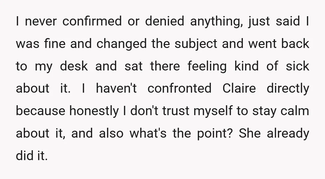 I never confirmed or denied anything, just said I was fine and changed the subject and went back to my desk and sat there feeling kind of sick about it....