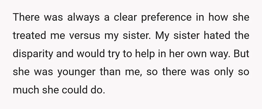 There was always a clear preference in how she treated me versus my sister. My sister hated the disparity and would try to help in her own way. But she...