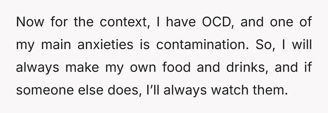 Now for the context, I have OCD, and one of my main anxieties is contamination. So, I will always make my own food and drinks, and if someone else does,...