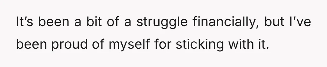 It’s been a bit of a struggle financially, but I’ve been proud of myself for sticking with it.