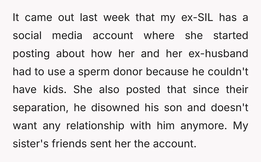 It came out last week that my ex-SIL has a social media account where she started posting about how her and her ex-husband had to use a sperm donor because...