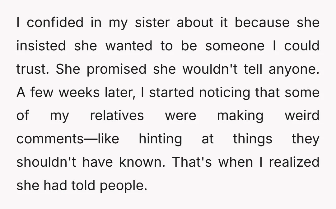 I confided in my sister about it because she insisted she wanted to be someone I could trust. She promised she wouldn't tell anyone. A few weeks later, I started...