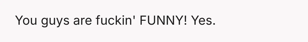 You guys are fuckin' FUNNY! Yes.