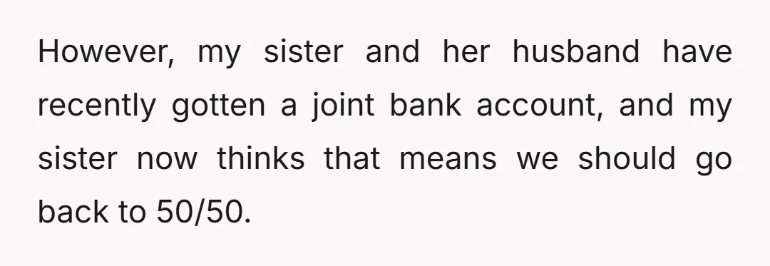 However, my sister and her husband have recently gotten a joint bank account, and my sister now thinks that means we should go back to 50/50.