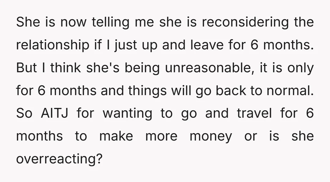 She is now telling me she is reconsidering the relationship if I just up and leave for 6 months. But I think she's being unreasonable, it is only for 6...