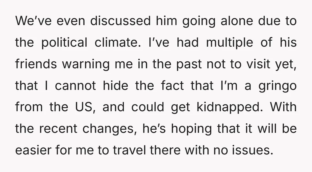 We’ve even discussed him going alone due to the political climate. I’ve had multiple of his friends warning me in the past not to visit yet, that I cannot hide...