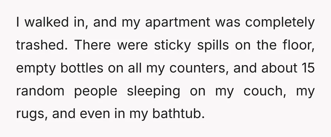 I walked in, and my apartment was completely trashed. There were sticky spills on the floor, empty bottles on all my counters, and about 15 random people sleeping on my...