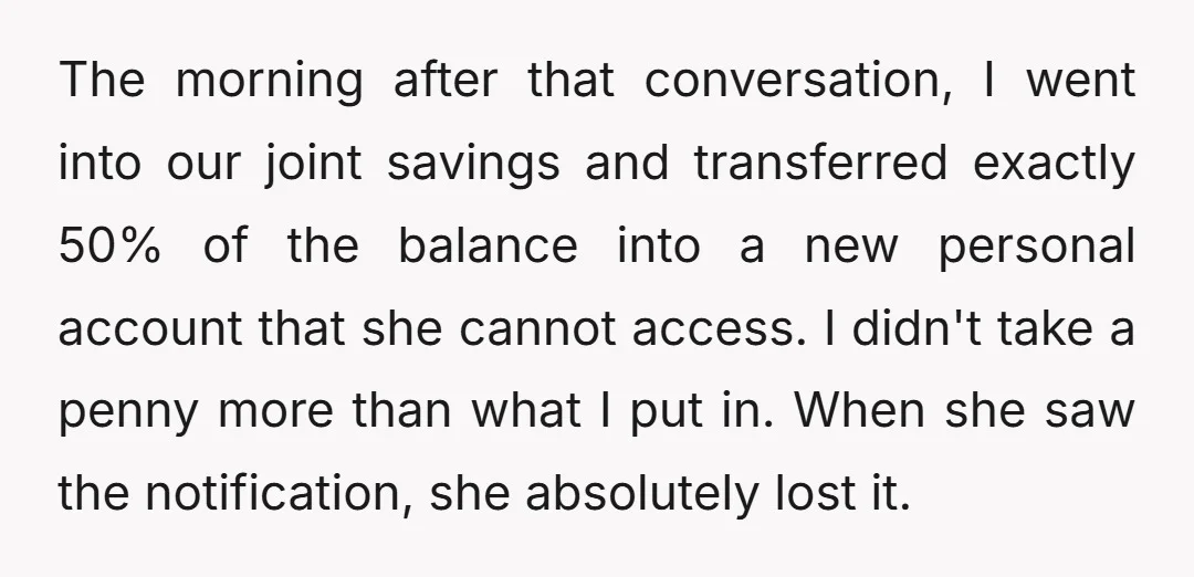 The morning after that conversation, I went into our joint savings and transferred exactly 50% of the balance into a new personal account that she cannot access. I didn't take...