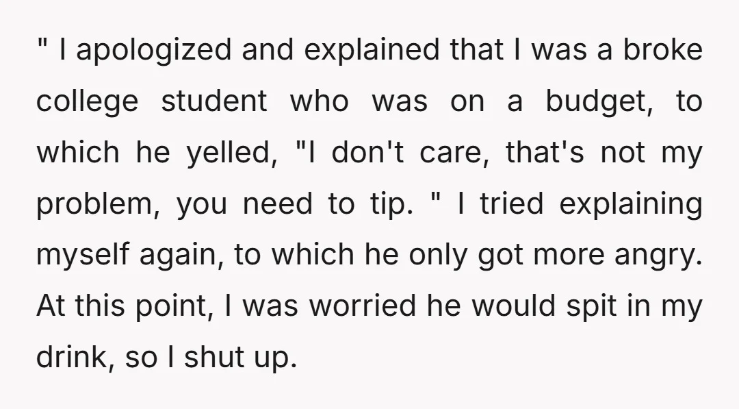 " I apologized and explained that I was a broke college student who was on a budget, to which he yelled, "I don't care, that's not my problem, you need...