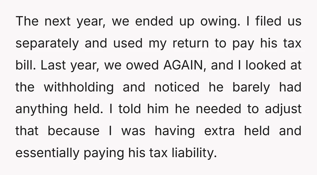 The next year, we ended up owing. I filed us separately and used my return to pay his tax bill. Last year, we owed AGAIN, and I looked at the...