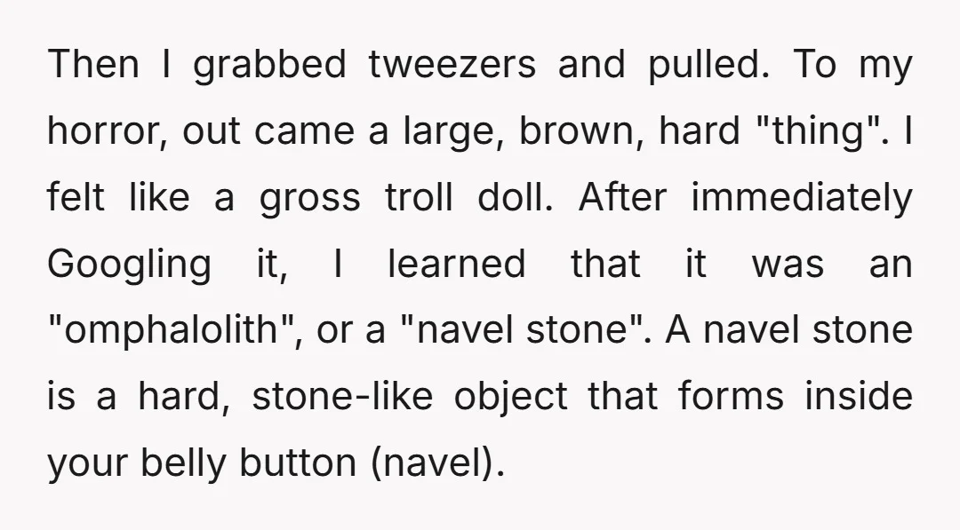Then I grabbed tweezers and pulled. To my horror, out came a large, brown, hard "thing". I felt like a gross troll doll. After immediately Googling it, I learned that...