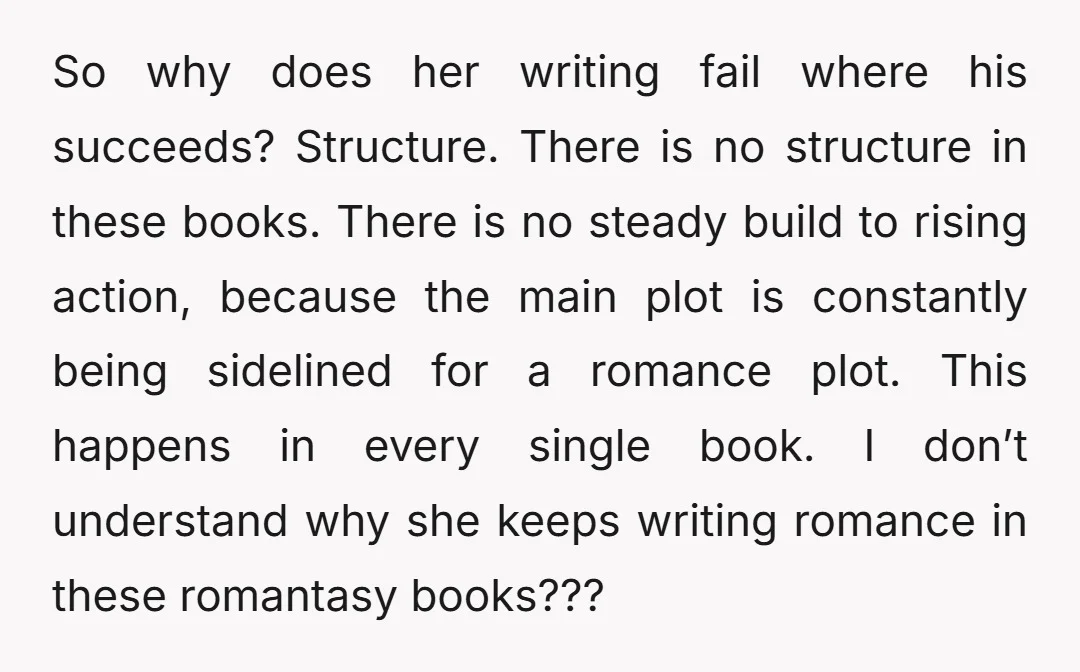 So why does her writing fail where his succeeds? Structure. There is no structure in these books. There is no steady build to rising action, because the main plot is...