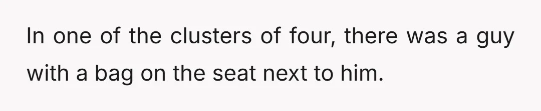 In one of the clusters of four, there was a guy with a bag on the seat next to him.