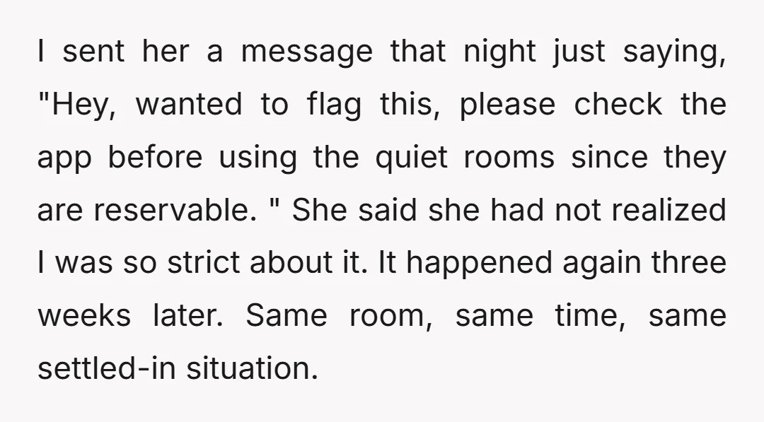 I sent her a message that night just saying, "Hey, wanted to flag this, please check the app before using the quiet rooms since they are reservable. " She said...