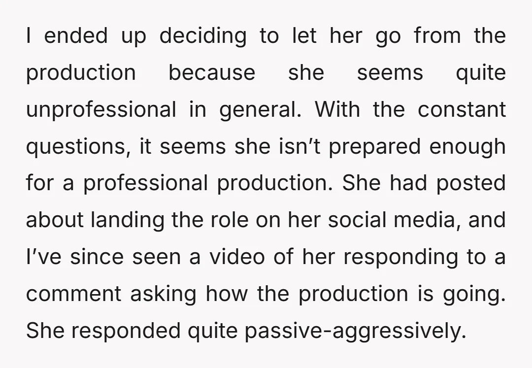 I ended up deciding to let her go from the production because she seems quite unprofessional in general. With the constant questions, it seems she isn’t prepared enough for a...