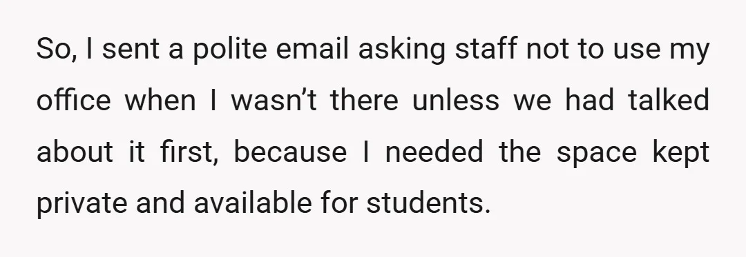 So, I sent a polite email asking staff not to use my office when I wasn’t there unless we had talked about it first, because I needed the space kept...