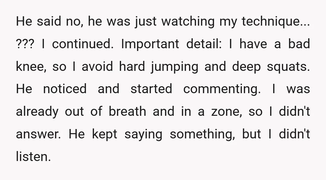 He said no, he was just watching my technique... ??? I continued. Important detail: I have a bad knee, so I avoid hard jumping and deep squats. He noticed and...
